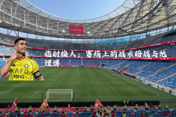 临时换人：赛场上的战术暗战与地理博弈